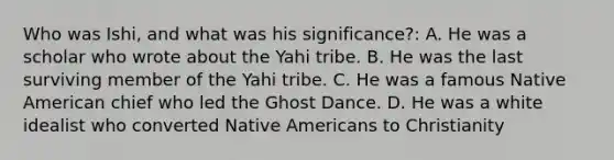 Who was Ishi, and what was his significance?: A. He was a scholar who wrote about the Yahi tribe. B. He was the last surviving member of the Yahi tribe. C. He was a famous Native American chief who led the Ghost Dance. D. He was a white idealist who converted <a href='https://www.questionai.com/knowledge/k3QII3MXja-native-americans' class='anchor-knowledge'>native americans</a> to Christianity