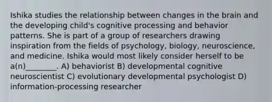 Ishika studies the relationship between changes in the brain and the developing child's cognitive processing and behavior patterns. She is part of a group of researchers drawing inspiration from the fields of psychology, biology, neuroscience, and medicine. Ishika would most likely consider herself to be a(n)________. A) behaviorist B) developmental cognitive neuroscientist C) evolutionary developmental psychologist D) information-processing researcher