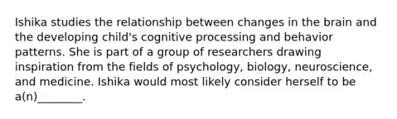 Ishika studies the relationship between changes in the brain and the developing child's cognitive processing and behavior patterns. She is part of a group of researchers drawing inspiration from the fields of psychology, biology, neuroscience, and medicine. Ishika would most likely consider herself to be a(n)________.