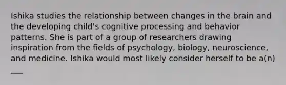 Ishika studies the relationship between changes in the brain and the developing child's cognitive processing and behavior patterns. She is part of a group of researchers drawing inspiration from the fields of psychology, biology, neuroscience, and medicine. Ishika would most likely consider herself to be a(n) ___