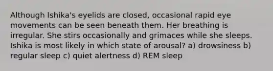 Although Ishika's eyelids are closed, occasional rapid eye movements can be seen beneath them. Her breathing is irregular. She stirs occasionally and grimaces while she sleeps. Ishika is most likely in which state of arousal? a) drowsiness b) regular sleep c) quiet alertness d) REM sleep