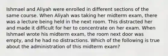 Ishmael and Aliyah were enrolled in different sections of the same course. When Aliyah was taking her midterm exam, there was a lecture being held in the next room. This distracted her and made it difficult for her to concentrate on her exam. When Ishmael wrote his midterm exam, the room next door was empty, and he had no distractions. Which of the following is true about the administration of this midterm exam?