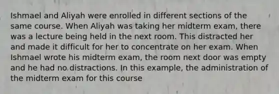 Ishmael and Aliyah were enrolled in different sections of the same course. When Aliyah was taking her midterm exam, there was a lecture being held in the next room. This distracted her and made it difficult for her to concentrate on her exam. When Ishmael wrote his midterm exam, the room next door was empty and he had no distractions. In this example, the administration of the midterm exam for this course