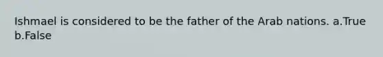 Ishmael is considered to be the father of the Arab nations. a.True b.False