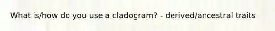 What is/how do you use a cladogram? - derived/ancestral traits