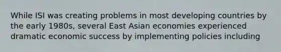 While ISI was creating problems in most developing countries by the early 1980s, several East Asian economies experienced dramatic economic success by implementing policies including