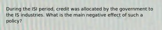 During the ISI period, credit was allocated by the government to the IS industries. What is the main negative effect of such a policy?