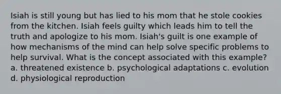 Isiah is still young but has lied to his mom that he stole cookies from the kitchen. Isiah feels guilty which leads him to tell the truth and apologize to his mom. Isiah's guilt is one example of how mechanisms of the mind can help solve specific problems to help survival. What is the concept associated with this example? a. threatened existence b. psychological adaptations c. evolution d. physiological reproduction