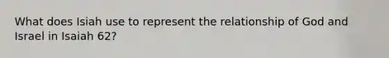What does Isiah use to represent the relationship of God and Israel in Isaiah 62?