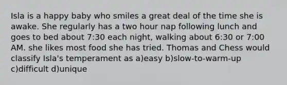 Isla is a happy baby who smiles a great deal of the time she is awake. She regularly has a two hour nap following lunch and goes to bed about 7:30 each night, walking about 6:30 or 7:00 AM. she likes most food she has tried. Thomas and Chess would classify Isla's temperament as a)easy b)slow-to-warm-up c)difficult d)unique