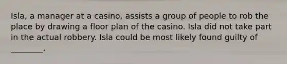 Isla, a manager at a casino, assists a group of people to rob the place by drawing a floor plan of the casino. Isla did not take part in the actual robbery. Isla could be most likely found guilty of ________.