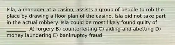 Isla, a manager at a casino, assists a group of people to rob the place by drawing a floor plan of the casino. Isla did not take part in the actual robbery. Isla could be most likely found guilty of ________. A) forgery B) counterfeiting C) aiding and abetting D) money laundering E) bankruptcy fraud