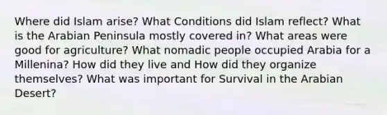 Where did Islam arise? What Conditions did Islam reflect? What is the Arabian Peninsula mostly covered in? What areas were good for agriculture? What nomadic people occupied Arabia for a Millenina? How did they live and How did they organize themselves? What was important for Survival in the Arabian Desert?