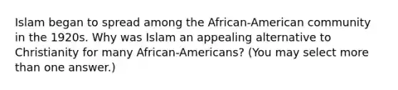 Islam began to spread among the African-American community in the 1920s. Why was Islam an appealing alternative to Christianity for many African-Americans? (You may select <a href='https://www.questionai.com/knowledge/keWHlEPx42-more-than' class='anchor-knowledge'>more than</a> one answer.)