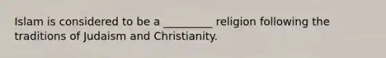 Islam is considered to be a _________ religion following the traditions of Judaism and Christianity.