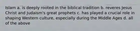 Islam a. is deeply rooted in the biblical tradition b. reveres Jesus Christ and Judaism's great prophets c. has played a crucial role in shaping Western culture, especially during the Middle Ages d. all of the above