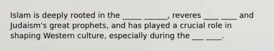 Islam is deeply rooted in the _____ ______, reveres ____ ____ and Judaism's great prophets, and has played a crucial role in shaping Western culture, especially during the ___ ____.