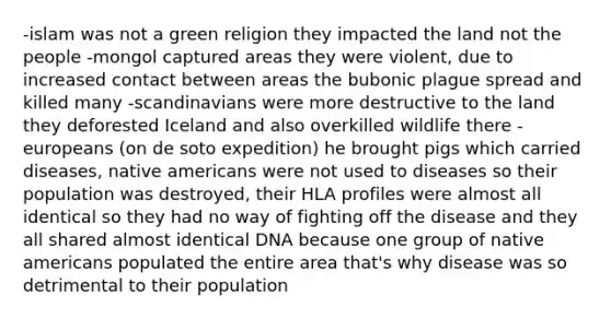 -islam was not a green religion they impacted the land not the people -mongol captured areas they were violent, due to increased contact between areas the bubonic plague spread and killed many -scandinavians were more destructive to the land they deforested Iceland and also overkilled wildlife there -europeans (on de soto expedition) he brought pigs which carried diseases, native americans were not used to diseases so their population was destroyed, their HLA profiles were almost all identical so they had no way of fighting off the disease and they all shared almost identical DNA because one group of native americans populated the entire area that's why disease was so detrimental to their population