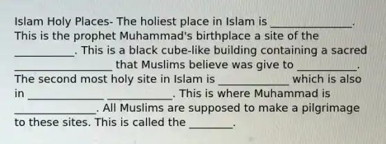 Islam Holy Places- The holiest place in Islam is _______________. This is the prophet Muhammad's birthplace a site of the ___________. This is a black cube-like building containing a sacred __________________ that Muslims believe was give to ___________. The second most holy site in Islam is _____________ which is also in ______________ ____________. This is where Muhammad is _______________. All Muslims are supposed to make a pilgrimage to these sites. This is called the ________.