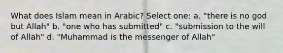 What does Islam mean in Arabic? Select one: a. "there is no god but Allah" b. "one who has submitted" c. "submission to the will of Allah" d. "Muhammad is the messenger of Allah"