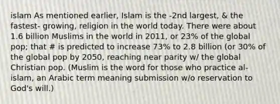 islam As mentioned earlier, Islam is the -2nd largest, & the fastest- growing, religion in the world today. There were about 1.6 billion Muslims in the world in 2011, or 23% of the global pop; that # is predicted to increase 73% to 2.8 billion (or 30% of the global pop by 2050, reaching near parity w/ the global Christian pop. (Muslim is the word for those who practice al- islam, an Arabic term meaning submission w/o reservation to God's will.)