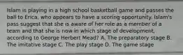 Islam is playing in a high school basketball game and passes the ball to Erica, who appears to have a scoring opportunity. Islam's pass suggest that she is aware of her role as a member of a team and that she is now in which stage of development, according to George Herbert Mead? A. The preparatory stage B. The imitative stage C. The play stage D. The game stage