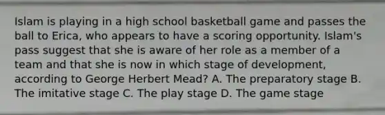 Islam is playing in a high school basketball game and passes the ball to Erica, who appears to have a scoring opportunity. Islam's pass suggest that she is aware of her role as a member of a team and that she is now in which stage of development, according to George Herbert Mead? A. The preparatory stage B. The imitative stage C. The play stage D. The game stage