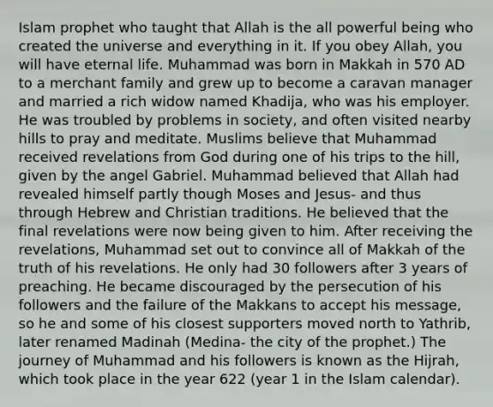 Islam prophet who taught that Allah is the all powerful being who created the universe and everything in it. If you obey Allah, you will have eternal life. Muhammad was born in Makkah in 570 AD to a merchant family and grew up to become a caravan manager and married a rich widow named Khadija, who was his employer. He was troubled by problems in society, and often visited nearby hills to pray and meditate. Muslims believe that Muhammad received revelations from God during one of his trips to the hill, given by the angel Gabriel. Muhammad believed that Allah had revealed himself partly though Moses and Jesus- and thus through Hebrew and Christian traditions. He believed that the final revelations were now being given to him. After receiving the revelations, Muhammad set out to convince all of Makkah of the truth of his revelations. He only had 30 followers after 3 years of preaching. He became discouraged by the persecution of his followers and the failure of the Makkans to accept his message, so he and some of his closest supporters moved north to Yathrib, later renamed Madinah (Medina- the city of the prophet.) The journey of Muhammad and his followers is known as the Hijrah, which took place in the year 622 (year 1 in the Islam calendar).