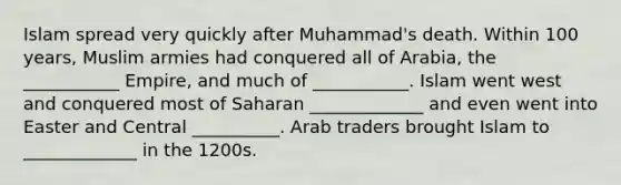 Islam spread very quickly after Muhammad's death. Within 100 years, Muslim armies had conquered all of Arabia, the ___________ Empire, and much of ___________. Islam went west and conquered most of Saharan _____________ and even went into Easter and Central __________. Arab traders brought Islam to _____________ in the 1200s.