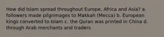 How did Islam spread throughout Europe, Africa and Asia? a. followers made pilgrimages to Makkah (Mecca) b. European kings converted to Islam c. the Quran was printed in China d. through Arab merchants and traders