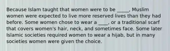 Because Islam taught that women were to be _____, Muslim women were expected to live more reserved lives than they had before. Some women chose to wear a ____, or a traditional scarf that covers women's hair, neck, and sometimes face. Some later Islamic societies required women to wear a hijab, but in many societies women were given the choice.