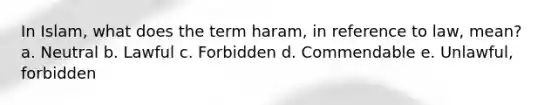 In Islam, what does the term haram, in reference to law, mean? a. Neutral b. Lawful c. Forbidden d. Commendable e. Unlawful, forbidden