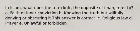 In Islam, what does the term kufr, the opposite of iman, refer to? a. Faith or inner conviction b. Knowing the truth but willfully denying or obscuring it This answer is correct. c. Religious law d. Prayer e. Unlawful or forbidden