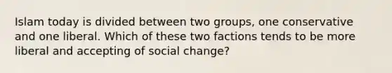 Islam today is divided between two groups, one conservative and one liberal. Which of these two factions tends to be more liberal and accepting of social change?