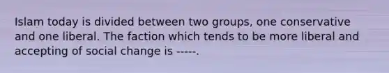 Islam today is divided between two groups, one conservative and one liberal. The faction which tends to be more liberal and accepting of social change is -----.