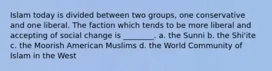 Islam today is divided between two groups, one conservative and one liberal. The faction which tends to be more liberal and accepting of social change is ________. a. the Sunni b. the Shi'ite c. the Moorish American Muslims d. the World Community of Islam in the West