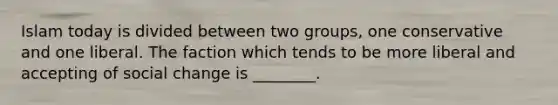 Islam today is divided between two groups, one conservative and one liberal. The faction which tends to be more liberal and accepting of social change is ________.