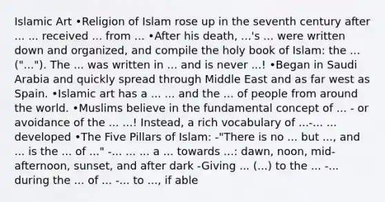 Islamic Art •Religion of Islam rose up in the seventh century after ... ... received ... from ... •After his death, ...'s ... were written down and organized, and compile the holy book of Islam: the ... ("..."). The ... was written in ... and is never ...! •Began in Saudi Arabia and quickly spread through Middle East and as far west as Spain. •Islamic art has a ... ... and the ... of people from around the world. •Muslims believe in the fundamental concept of ... - or avoidance of the ... ...! Instead, a rich vocabulary of ...-... ... developed •The Five Pillars of Islam: -"There is no ... but ..., and ... is the ... of ..." -... ... ... a ... towards ...: dawn, noon, mid-afternoon, sunset, and after dark -Giving ... (...) to the ... -... during the ... of ... -... to ..., if able