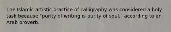 The Islamic artistic practice of calligraphy was considered a holy task because "purity of writing is purity of soul," according to an Arab proverb.