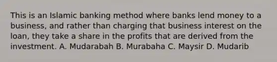 This is an Islamic banking method where banks lend money to a business, and rather than charging that business interest on the loan, they take a share in the profits that are derived from the investment. A. Mudarabah B. Murabaha C. Maysir D. Mudarib