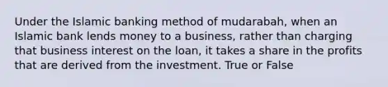 Under the Islamic banking method of mudarabah, when an Islamic bank lends money to a business, rather than charging that business interest on the loan, it takes a share in the profits that are derived from the investment. True or False