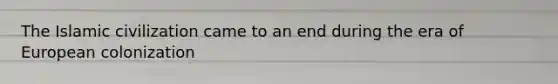 The Islamic civilization came to an end during the era of European colonization