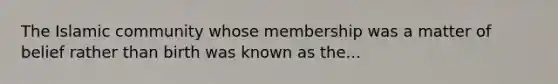 The Islamic community whose membership was a matter of belief rather than birth was known as the...