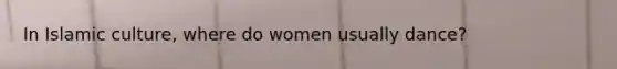 In Islamic culture, where do women usually dance?