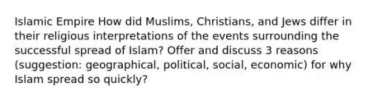 Islamic Empire How did Muslims, Christians, and Jews differ in their religious interpretations of the events surrounding the successful spread of Islam? Offer and discuss 3 reasons (suggestion: geographical, political, social, economic) for why Islam spread so quickly?