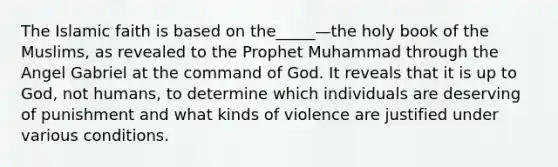 The Islamic faith is based on the_____—the holy book of the Muslims, as revealed to the Prophet Muhammad through the Angel Gabriel at the command of God. It reveals that it is up to God, not humans, to determine which individuals are deserving of punishment and what kinds of violence are justified under various conditions.