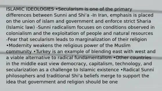 ISLAMIC IDEOLOGIES •Secularism is one of the primary differences between Sunni and Shi'a -In Iran, emphasis is placed on the union of islam and government and enforce strict Sharia (Islamic law) -Sunni radicalism focuses on conditions observed in colonialism and the exploitation of people and natural resources -Fear that secularism leads to marginalization of their religion •Modernity weakens the religious power of the Muslim community •Turkey is an example of blending east with west and a viable alternative to radical fundamentalism •Other countries in the middle east view democracy, capitalism, technology, and secularization as a challenge to Islamic existence •Radical Sunni philosophers and traditional Shi'a beliefs merge to support the idea that government and religion should be one