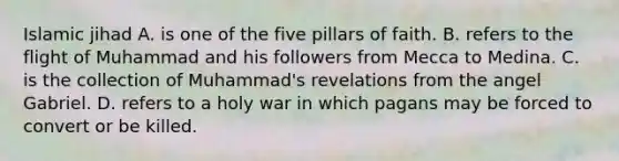 Islamic jihad A. is one of the five pillars of faith. B. refers to the flight of Muhammad and his followers from Mecca to Medina. C. is the collection of Muhammad's revelations from the angel Gabriel. D. refers to a holy war in which pagans may be forced to convert or be killed.