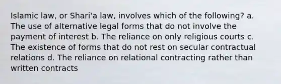 Islamic law, or Shari'a law, involves which of the following? a. The use of alternative legal forms that do not involve the payment of interest b. The reliance on only religious courts c. The existence of forms that do not rest on secular contractual relations d. The reliance on relational contracting rather than written contracts