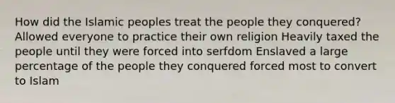 How did the Islamic peoples treat the people they conquered? Allowed everyone to practice their own religion Heavily taxed the people until they were forced into serfdom Enslaved a large percentage of the people they conquered forced most to convert to Islam